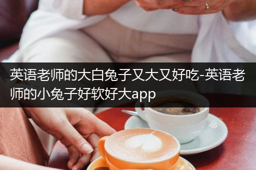 英语老师的大白兔子又大又好吃-英语老师的小兔子好软好大app